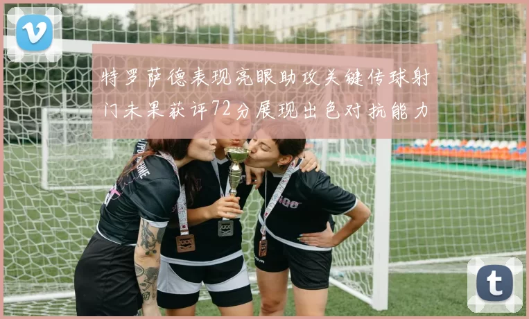 特罗萨德表现亮眼助攻关键传球射门未果获评72分展现出色对抗能力