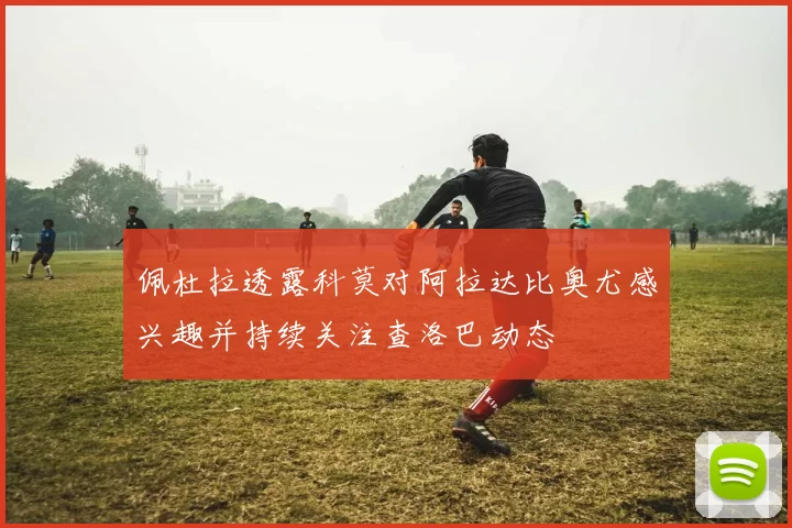 佩杜拉透露科莫对阿拉达比奥尤感兴趣并持续关注查洛巴动态