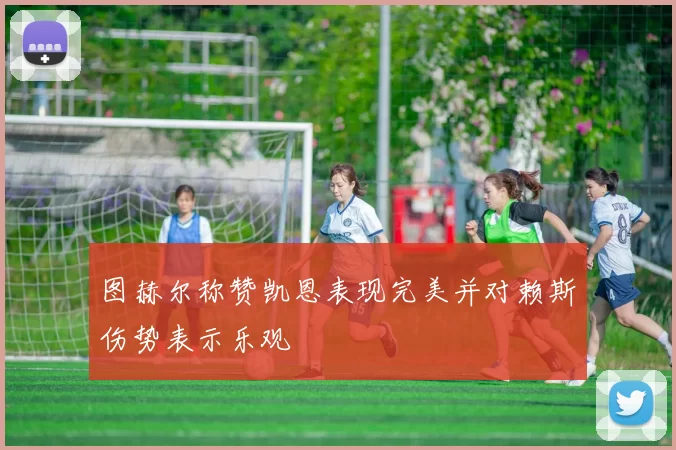 图赫尔称赞凯恩表现完美并对赖斯伤势表示乐观