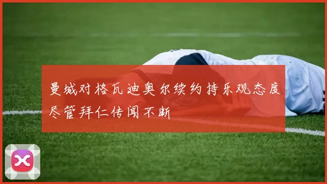 曼城对格瓦迪奥尔续约持乐观态度尽管拜仁传闻不断
