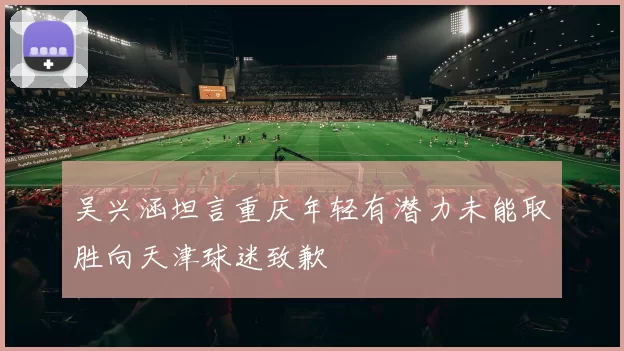 吴兴涵坦言重庆年轻有潜力未能取胜向天津球迷致歉
